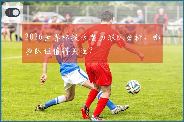 2026世界杯投注潜力球队分析，哪些队伍值得关注？