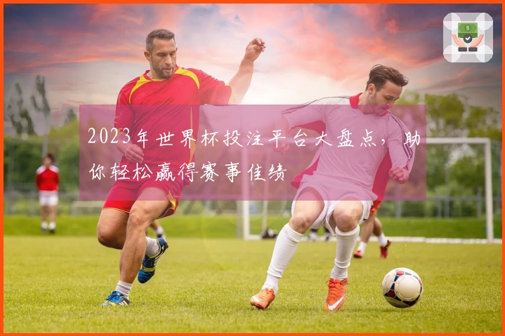 2023年世界杯投注平台大盘点，助你轻松赢得赛事佳绩