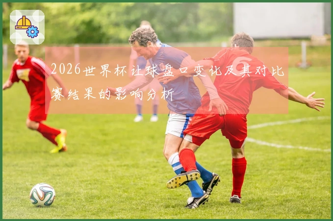 2026世界杯让球盘口变化及其对比赛结果的影响分析